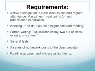Requirements:
 Active participation in class discussions and regular
attendance. You will earn real points for your
participation in activities.
 Keeping up-to-date on the assignments and reading.
 Formal writing: Two in-class essay, two out of class
essays, one speech.
 Several tests
 A series of homework posts to the class website
 Reading quizzes, and in-class assignments.
 
