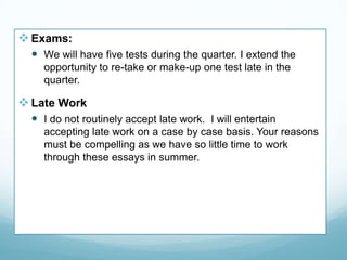 Exams:
 We will have five tests during the quarter. I extend the
opportunity to re-take or make-up one test late in the
quarter.
Late Work
 I do not routinely accept late work. I will entertain
accepting late work on a case by case basis. Your reasons
must be compelling as we have so little time to work
through these essays in summer.
 