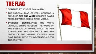 THE FLAG
• DESIGNED BY: JOSE DE SAN MARTIN
• THE NATIONAL FLAG OF PERU CONTAINS A
BLEND OF RED AND WHITE COLORED BANDS
ADORNED WITH A SHIELD IN THE MIDDLE.
• SYMBOLIC SIGNIFICANCE: THE WHITE
VERTICAL STRIPE REFLECTS THE VALUE OF
THE ESSENCE OF PURITY, WHILE THE RED
STRIPES ARE THE EMBLEM OF THE RED
BLOOD OF THE VALIANT SOLDIERS, WHO
GAVE THEIR LIFE TO WIN INDEPENDENCE FOR
THE COUNTRY.
 