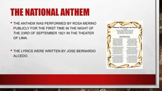 THE NATIONAL ANTHEM
• THE ANTHEM WAS PERFORMED BY ROSA MERINO
PUBLICLY FOR THE FIRST TIME IN THE NIGHT OF
THE 23RD OF SEPTEMBER 1821 IN THE THEATER
OF LIMA.
• THE LYRICS WERE WRITTEN BY JOSE BERNARDO
ALCEDO.
 