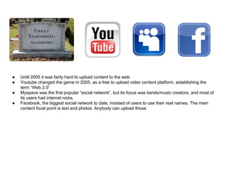 ●
●
●
●

Until 2005 it was fairly hard to upload content to the web.
Youtube changed the game in 2005, as a free to upload video content platform, establishing the
term “Web 2.0”
Myspace was the first popular “social network”, but its focus was bands/music creators, and most of
its users had internet nicks.
Facebook, the biggest social network to date, insisted of users to use their real names. The main
content focal point is text and photos. Anybody can upload those.

 
