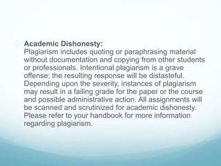  Academic Dishonesty:
Plagiarism includes quoting or paraphrasing material
without documentation and copying from other students
or professionals. Intentional plagiarism is a grave
offense; the resulting response will be distasteful.
Depending upon the severity, instances of plagiarism
may result in a failing grade for the paper or the course
and possible administrative action. All assignments will
be scanned and scrutinized for academic dishonesty.
Please refer to your handbook for more information
regarding plagiarism.
 