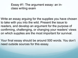Write an essay arguing for the supplies you have chosen
to take with you into the wild. Present the issue to
readers, and develop an argument for the purpose of
confirming, challenging, or changing your readers’ views
on which supplies are the most important for survival.
Your final essay should be around 500 words. You don’t
need outside sources for this essay.
Essay #1: The argument essay: an in-
class writing exam
 