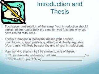 Introduction and
Thesis
 Focus your presentation of the issue: Your introduction should
explain to the reader both the situation you face and why you
have limited resources.
 Thesis: Compose a thesis that makes your position
unambiguous, appropriately qualified, and clearly arguable.
(Your thesis will likely be near the end of your introduction).
 Your working thesis might be similar to one of these:
 “To survive in the wilderness, I will take __________________,” or
 “For this trip, I plan to bring __________________________.”
 