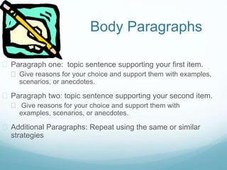 Body Paragraphs
 Paragraph one: topic sentence supporting your first item.
 Give reasons for your choice and support them with examples,
scenarios, or anecdotes.
 Paragraph two: topic sentence supporting your second item.
 Give reasons for your choice and support them with
examples, scenarios, or anecdotes.
 Additional Paragraphs: Repeat using the same or similar
strategies
 