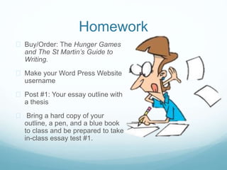 Homework
 Buy/Order: The Hunger Games
and The St Martin’s Guide to
Writing.
 Make your Word Press Website
username
 Post #1: Your essay outline with
a thesis
 Bring a hard copy of your
outline, a pen, and a blue book
to class and be prepared to take
in-class essay test #1.
 