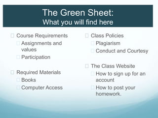 The Green Sheet:
What you will find here
 Course Requirements
 Assignments and
values
 Participation
 Required Materials
 Books
 Computer Access
 Class Policies
 Plagiarism
 Conduct and Courtesy
 The Class Website
 How to sign up for an
account
 How to post your
homework.
 