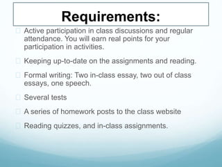 Requirements:
 Active participation in class discussions and regular
attendance. You will earn real points for your
participation in activities.
 Keeping up-to-date on the assignments and reading.
 Formal writing: Two in-class essay, two out of class
essays, one speech.
 Several tests
 A series of homework posts to the class website
 Reading quizzes, and in-class assignments.
 