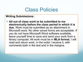 Class Policies
Writing Submissions:
 All out of class work to be submitted to me
electronically before the class period in which it is
due. Work must be submitted as an attachment in
Microsoft word. No other saved forms are acceptable. If
you do not have Microsoft Word software available,
leave yourself time to save and send your work from a
library computer. All work must be in MLA format. I will
read and return work, in the order I receive it, with
comments both in the text and in the margins.
 