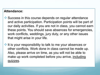 Attendance:
Success in this course depends on regular attendance
and active participation. Participation points will be part of
our daily activities. If you are not in class, you cannot earn
these points. You should save absences for emergencies,
work conflicts, weddings, jury duty, or any other issues
that might arise in your life.
It is your responsibility to talk to me your absences or
other conflicts. Work done in class cannot be made up.
Also, please arrive on time, as you will not be able to
make up work completed before you arrive, including
quizzes.
 