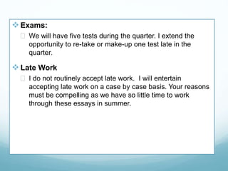  Exams:
 We will have five tests during the quarter. I extend the
opportunity to re-take or make-up one test late in the
quarter.
 Late Work
 I do not routinely accept late work. I will entertain
accepting late work on a case by case basis. Your reasons
must be compelling as we have so little time to work
through these essays in summer.
 