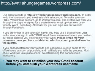 Our class website is http://ewrt1ahungergames.wordpress.com. In order
to do the homework, you must establish an account. To make your own
FREE Word Press account, go to Wordpress.com. The system will walk you
through the steps to signup for a username or to set up your own user-
friendly Word Press blog. Alternatively, you can sign into our website
through Facebook.
If you prefer not to use your own name, you may use a pseudonym. Just
make sure you sign in with YOUR Word Press username before you post on
our class page so you get credit for your work. Please email me your
username once you have established which account you shall use for
the quarter.
If you cannot establish your website and username, please come to my
office hours as soon as possible, and I will help you with the process. Much
of our work will take place online, so establishing this connection is
mandatory.
 You may want to establish your new Gmail account
before you establish your Wordpress username
http://ewrt1ahungergames.wordpress.com/
 