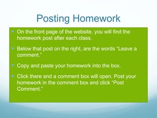Posting Homework
 On the front page of the website, you will find the
homework post after each class.
 Below that post on the right, are the words “Leave a
comment.”
 Copy and paste your homework into the box.
 Click there and a comment box will open. Post your
homework in the comment box and click “Post
Comment.”
 