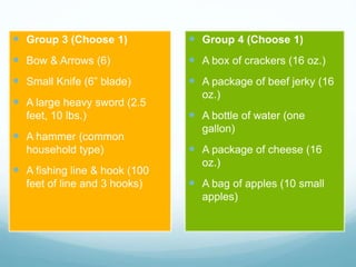  Group 3 (Choose 1)
 Bow & Arrows (6)
 Small Knife (6” blade)
 A large heavy sword (2.5
feet, 10 lbs.)
 A hammer (common
household type)
 A fishing line & hook (100
feet of line and 3 hooks)
 Group 4 (Choose 1)
 A box of crackers (16 oz.)
 A package of beef jerky (16
oz.)
 A bottle of water (one
gallon)
 A package of cheese (16
oz.)
 A bag of apples (10 small
apples)
 
