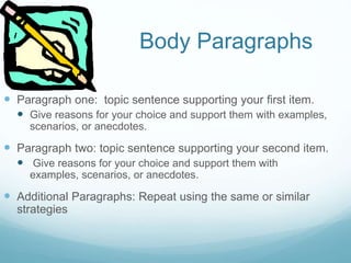 Body Paragraphs
 Paragraph one: topic sentence supporting your first item.
 Give reasons for your choice and support them with examples,
scenarios, or anecdotes.
 Paragraph two: topic sentence supporting your second item.
 Give reasons for your choice and support them with
examples, scenarios, or anecdotes.
 Additional Paragraphs: Repeat using the same or similar
strategies
 