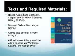 Texts and Required Materials:
 Rise B. Axelrod and Charles R.
Cooper, The St. Martin’s Guide to
Writing 8th Edition
 Suzanne Collins. The Hunger
Games.
 A large blue book for in-class
essay #1.
 A Gmail account that you will be
willing to share via Wordpress,
Kaizena, and Google Drive
 