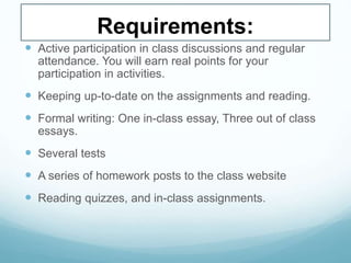 Requirements:
 Active participation in class discussions and regular
attendance. You will earn real points for your
participation in activities.
 Keeping up-to-date on the assignments and reading.
 Formal writing: One in-class essay, Three out of class
essays.
 Several tests
 A series of homework posts to the class website
 Reading quizzes, and in-class assignments.
 