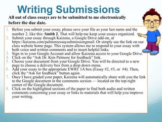 Writing Submissions
1. Before you submit your essay, please save your file as your last name and the
number 2, like this: Smith 2. That will help me keep your essays organized.
2. Submit your essay through Kaizena, a Google Drive add-on, at
https://kaizena.com/palmoreessaysubmissiongmail. Or simply use the link on our
class website home page. This system allows me to respond to your essay with
both voice and written comments and to insert helpful links.
3. Sign in to your Google Account and allow Kaizena access to your Google Drive.
4. Click on the “Ask Dr. Kim Palmore for feedback” link.
5. Choose your document from your Google Drive. You will be directed to a new
page to choose a delivery box from a drop down menu.
6. Add your essay to the appropriate EWRT 1A box (Essay #2, #3, or #4). Then,
click the “Ask for feedback” button again.
7. Once I have graded your paper, Kaizena will automatically share with you the link
to the Google document in the comments section — located on the top-right
corner of the Google document.
8. Click on the highlighted sections of the paper to find both audio and written
comments concerning your essay or links to materials that will help you improve
your writing.
All out of class essays are to be submitted to me electronically
before the due date.
 