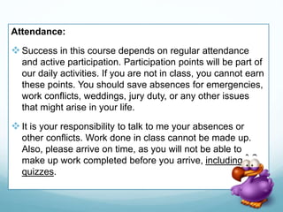Attendance:
Success in this course depends on regular attendance
and active participation. Participation points will be part of
our daily activities. If you are not in class, you cannot earn
these points. You should save absences for emergencies,
work conflicts, weddings, jury duty, or any other issues
that might arise in your life.
It is your responsibility to talk to me your absences or
other conflicts. Work done in class cannot be made up.
Also, please arrive on time, as you will not be able to
make up work completed before you arrive, including
quizzes.
 