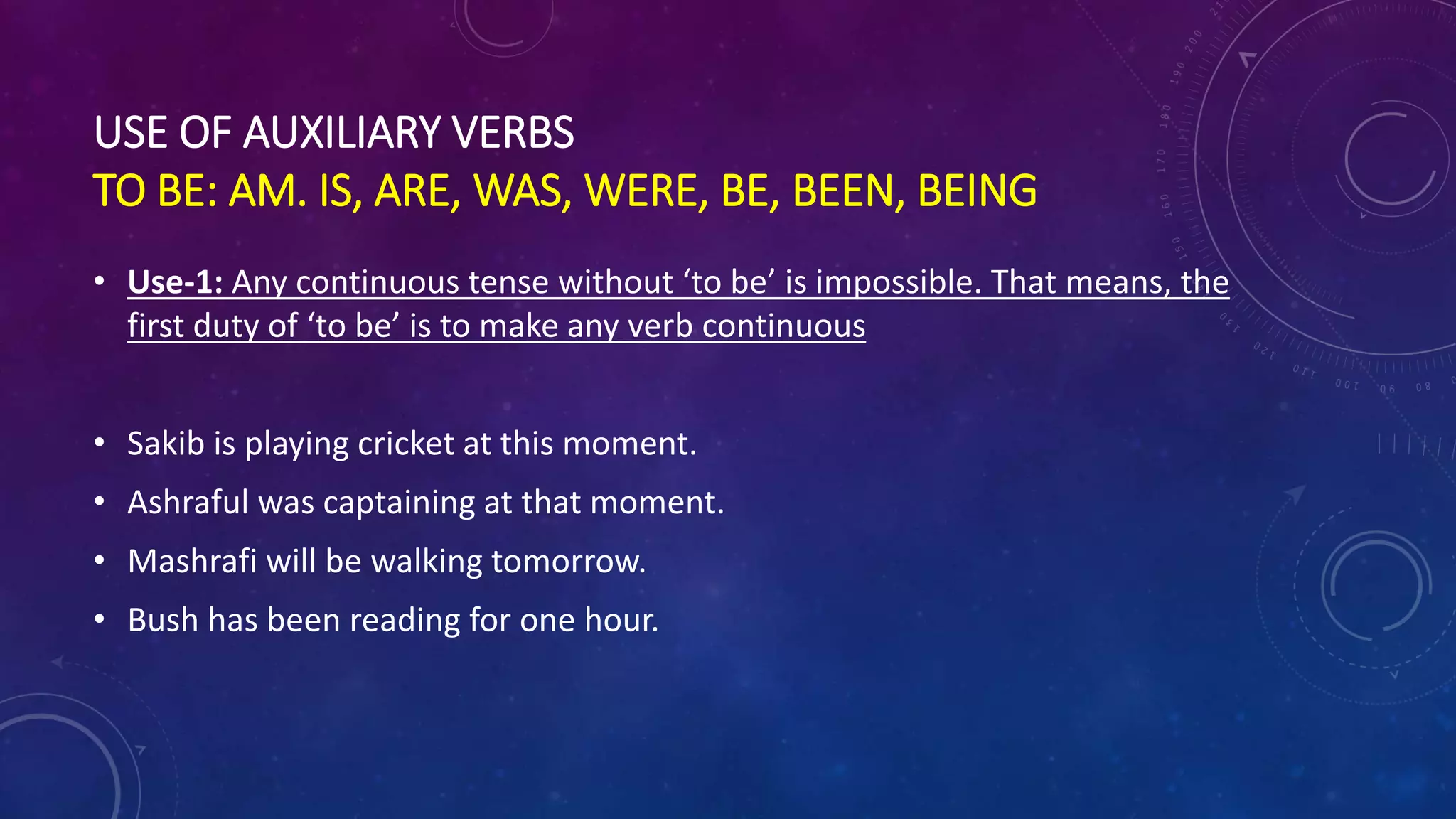 USE OF AUXILIARY VERBS
TO BE: AM. IS, ARE, WAS, WERE, BE, BEEN, BEING
• Use-1: Any continuous tense without ‘to be’ is impossible. That means, the
first duty of ‘to be’ is to make any verb continuous
• Sakib is playing cricket at this moment.
• Ashraful was captaining at that moment.
• Mashrafi will be walking tomorrow.
• Bush has been reading for one hour.
 