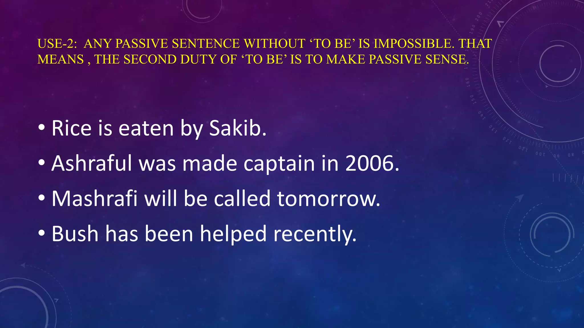 USE-2: ANY PASSIVE SENTENCE WITHOUT ‘TO BE’ IS IMPOSSIBLE. THAT
MEANS , THE SECOND DUTY OF ‘TO BE’ IS TO MAKE PASSIVE SENSE.
• Rice is eaten by Sakib.
• Ashraful was made captain in 2006.
• Mashrafi will be called tomorrow.
• Bush has been helped recently.
 