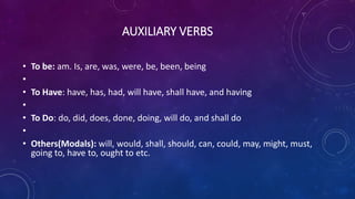 AUXILIARY VERBS
• To be: am. Is, are, was, were, be, been, being
•
• To Have: have, has, had, will have, shall have, and having
•
• To Do: do, did, does, done, doing, will do, and shall do
•
• Others(Modals): will, would, shall, should, can, could, may, might, must,
going to, have to, ought to etc.
 