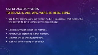 USE OF AUXILIARY VERBS
TO BE: AM. IS, ARE, WAS, WERE, BE, BEEN, BEING
• Use-1: Any continuous tense without ‘to be’ is impossible. That means, the
first duty of ‘to be’ is to make any verb continuous
• Sakib is playing cricket at this moment.
• Ashraful was captaining at that moment.
• Mashrafi will be walking tomorrow.
• Bush has been reading for one hour.
 