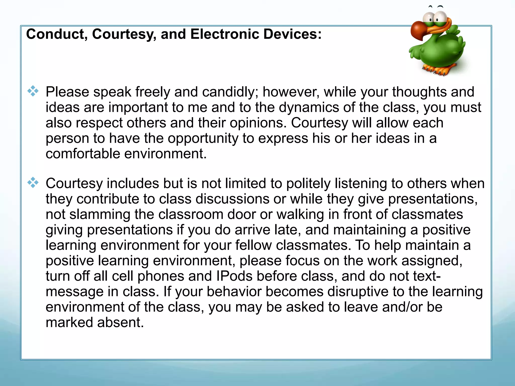 Conduct, Courtesy, and Electronic Devices:
 Please speak freely and candidly; however, while your thoughts and
ideas are important to me and to the dynamics of the class, you must
also respect others and their opinions. Courtesy will allow each
person to have the opportunity to express his or her ideas in a
comfortable environment.
 Courtesy includes but is not limited to politely listening to others when
they contribute to class discussions or while they give presentations,
not slamming the classroom door or walking in front of classmates
giving presentations if you do arrive late, and maintaining a positive
learning environment for your fellow classmates. To help maintain a
positive learning environment, please focus on the work assigned,
turn off all cell phones and IPods before class, and do not text-
message in class. If your behavior becomes disruptive to the learning
environment of the class, you may be asked to leave and/or be
marked absent.
 