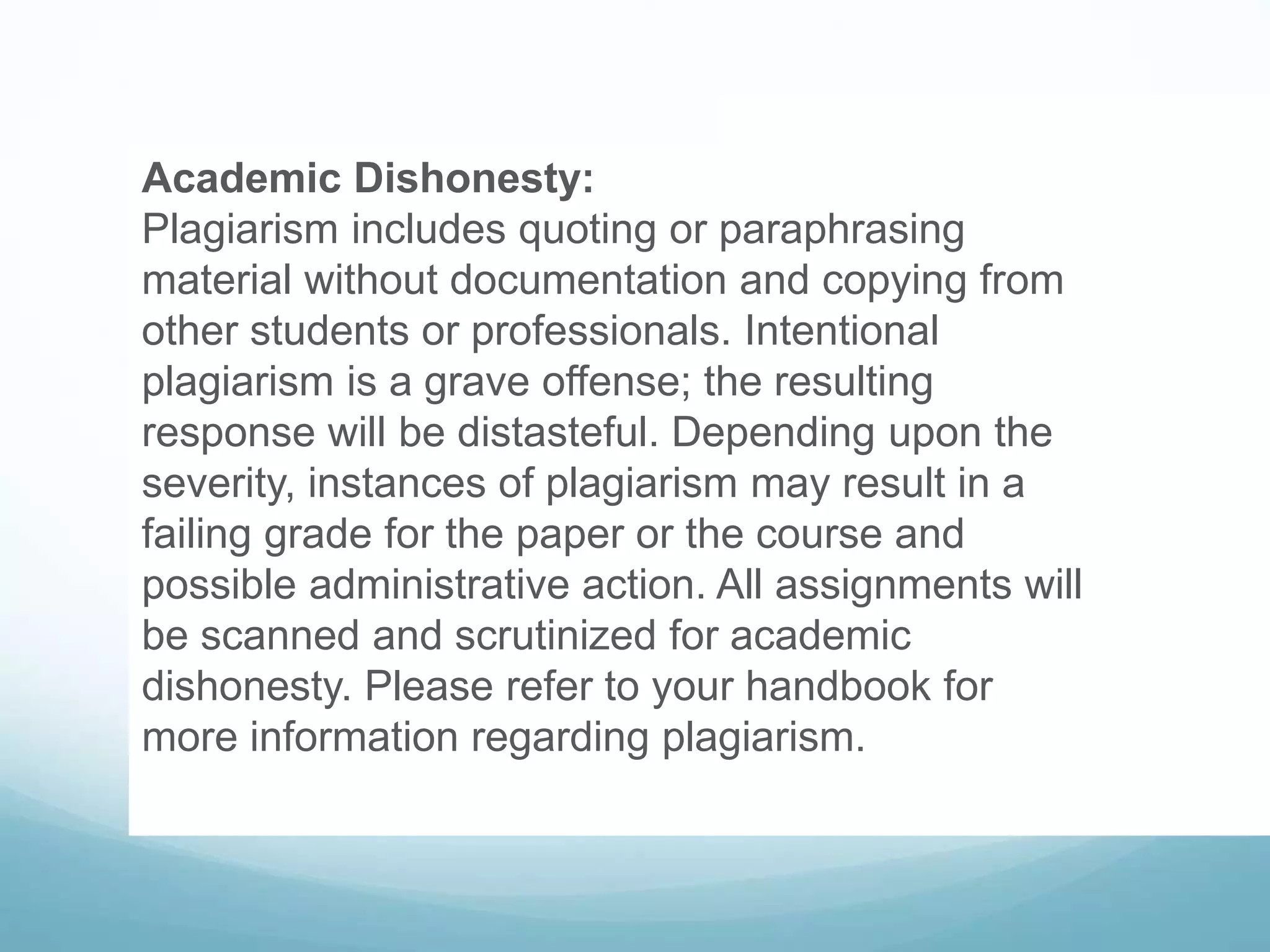 Academic Dishonesty:
Plagiarism includes quoting or paraphrasing
material without documentation and copying from
other students or professionals. Intentional
plagiarism is a grave offense; the resulting
response will be distasteful. Depending upon the
severity, instances of plagiarism may result in a
failing grade for the paper or the course and
possible administrative action. All assignments will
be scanned and scrutinized for academic
dishonesty. Please refer to your handbook for
more information regarding plagiarism.
 