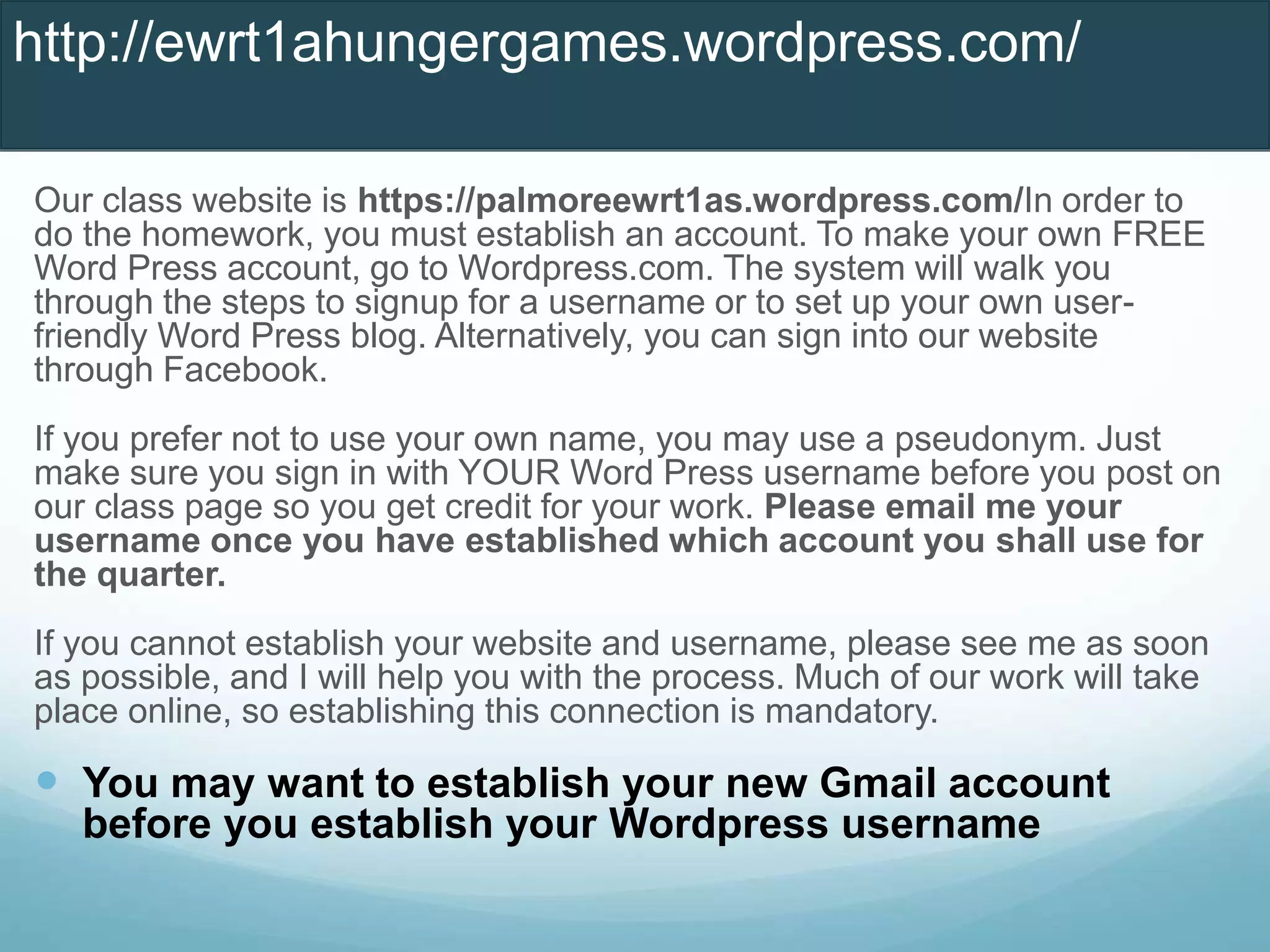 Our class website is https://palmoreewrt1as.wordpress.com/In order to
do the homework, you must establish an account. To make your own FREE
Word Press account, go to Wordpress.com. The system will walk you
through the steps to signup for a username or to set up your own user-
friendly Word Press blog. Alternatively, you can sign into our website
through Facebook.
If you prefer not to use your own name, you may use a pseudonym. Just
make sure you sign in with YOUR Word Press username before you post on
our class page so you get credit for your work. Please email me your
username once you have established which account you shall use for
the quarter.
If you cannot establish your website and username, please see me as soon
as possible, and I will help you with the process. Much of our work will take
place online, so establishing this connection is mandatory.
 You may want to establish your new Gmail account
before you establish your Wordpress username
http://ewrt1ahungergames.wordpress.com/
 