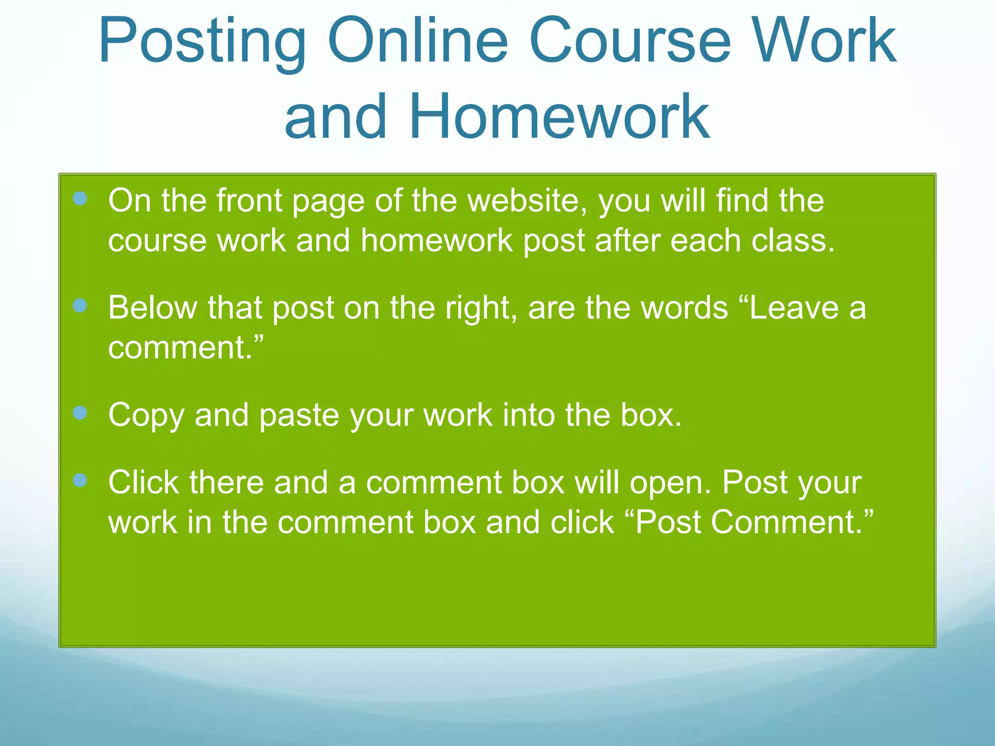 Posting Online Course Work
and Homework
 On the front page of the website, you will find the
course work and homework post after each class.
 Below that post on the right, are the words “Leave a
comment.”
 Copy and paste your work into the box.
 Click there and a comment box will open. Post your
work in the comment box and click “Post Comment.”
 