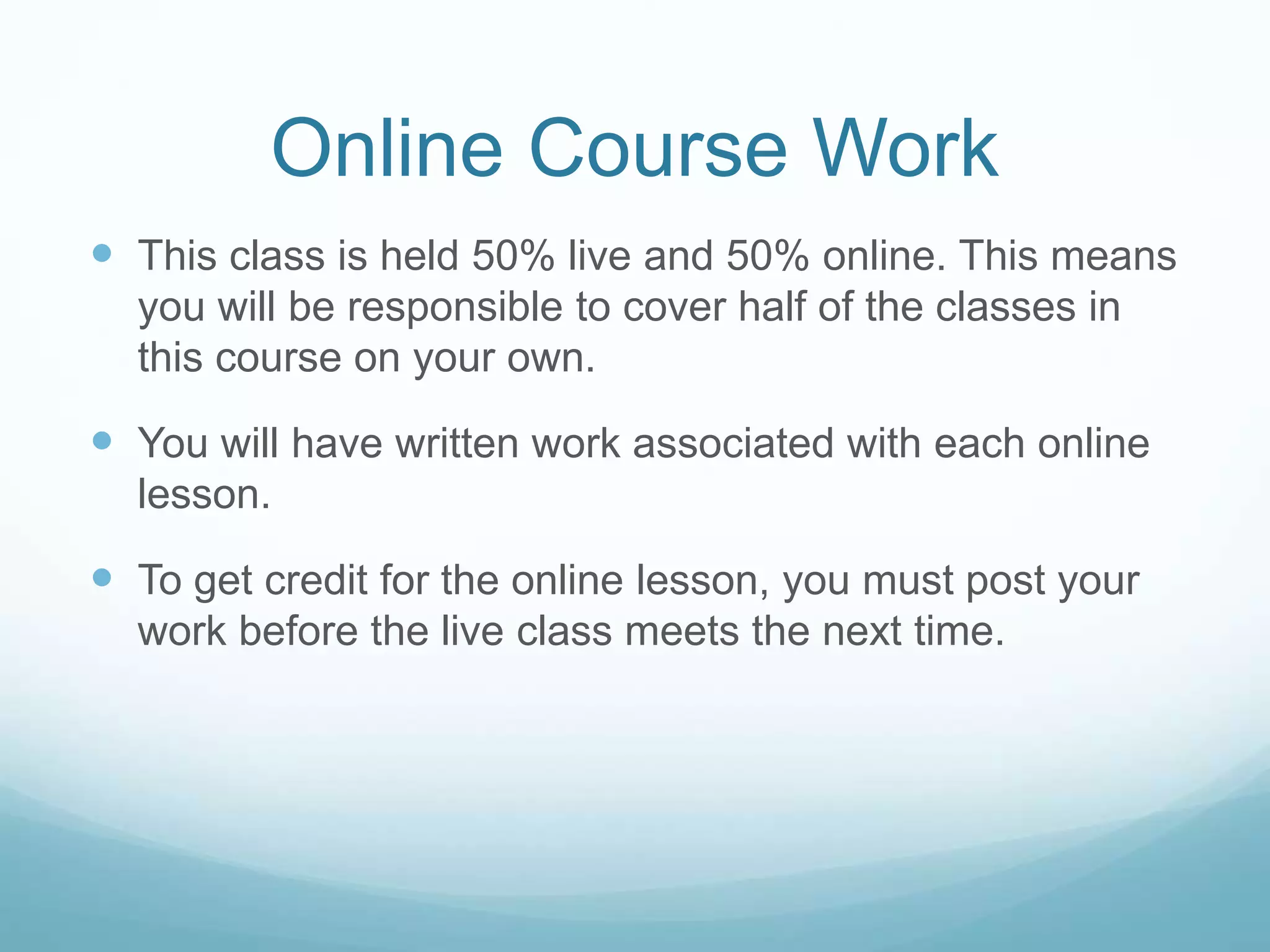 Online Course Work
 This class is held 50% live and 50% online. This means
you will be responsible to cover half of the classes in
this course on your own.
 You will have written work associated with each online
lesson.
 To get credit for the online lesson, you must post your
work before the live class meets the next time.
 