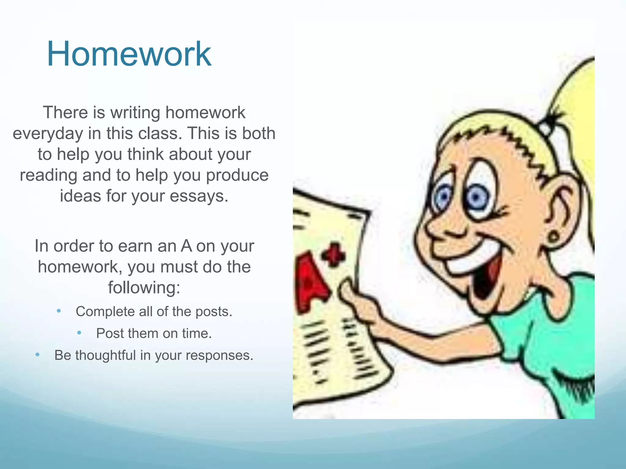 Homework
There is writing homework
everyday in this class. This is both
to help you think about your
reading and to help you produce
ideas for your essays.
In order to earn an A on your
homework, you must do the
following:
• Complete all of the posts.
• Post them on time.
• Be thoughtful in your responses.
 