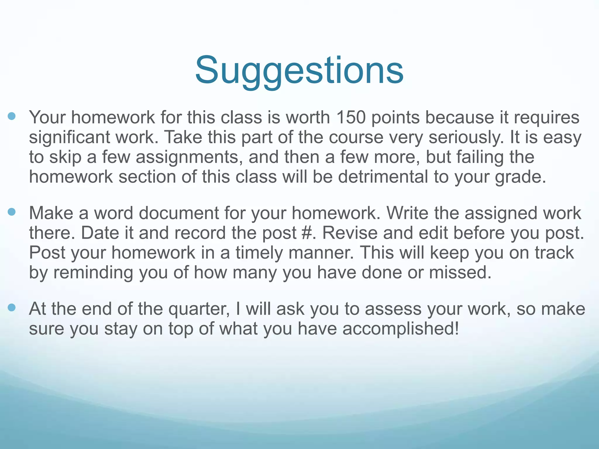 Suggestions
 Your homework for this class is worth 150 points because it requires
significant work. Take this part of the course very seriously. It is easy
to skip a few assignments, and then a few more, but failing the
homework section of this class will be detrimental to your grade.
 Make a word document for your homework. Write the assigned work
there. Date it and record the post #. Revise and edit before you post.
Post your homework in a timely manner. This will keep you on track
by reminding you of how many you have done or missed.
 At the end of the quarter, I will ask you to assess your work, so make
sure you stay on top of what you have accomplished!
 