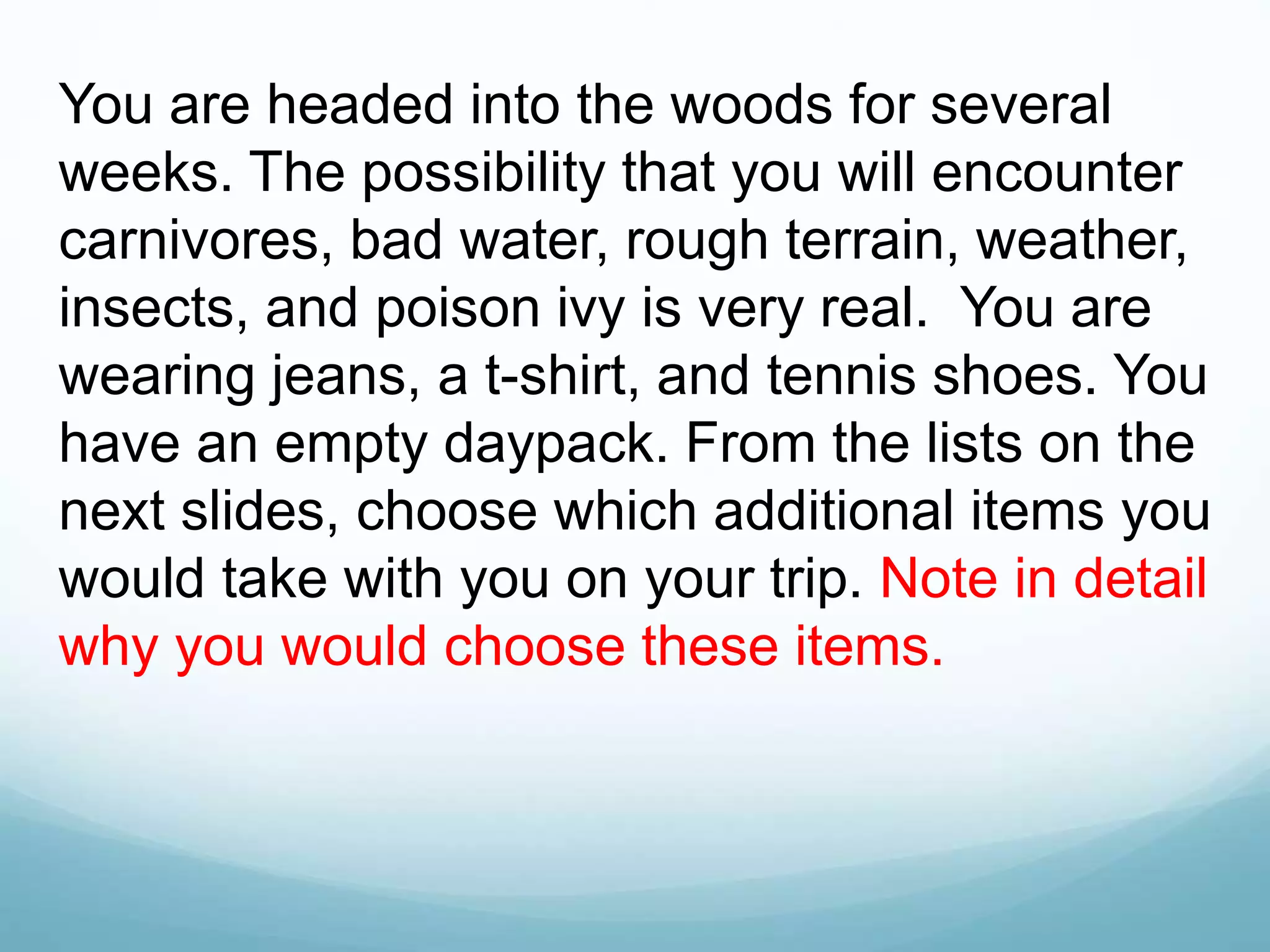 You are headed into the woods for several
weeks. The possibility that you will encounter
carnivores, bad water, rough terrain, weather,
insects, and poison ivy is very real. You are
wearing jeans, a t-shirt, and tennis shoes. You
have an empty daypack. From the lists on the
next slides, choose which additional items you
would take with you on your trip. Note in detail
why you would choose these items.
 