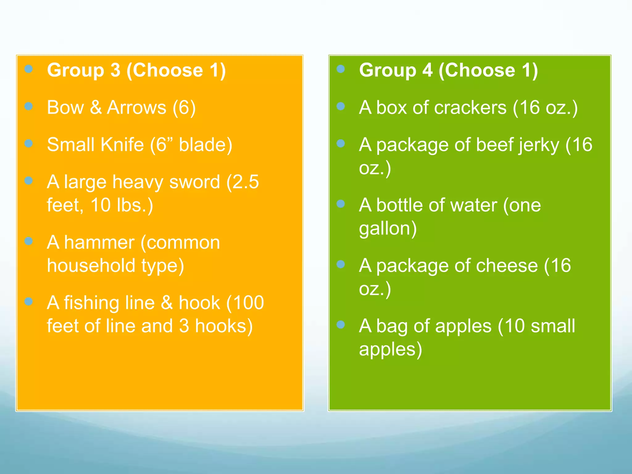  Group 3 (Choose 1)
 Bow & Arrows (6)
 Small Knife (6” blade)
 A large heavy sword (2.5
feet, 10 lbs.)
 A hammer (common
household type)
 A fishing line & hook (100
feet of line and 3 hooks)
 Group 4 (Choose 1)
 A box of crackers (16 oz.)
 A package of beef jerky (16
oz.)
 A bottle of water (one
gallon)
 A package of cheese (16
oz.)
 A bag of apples (10 small
apples)
 