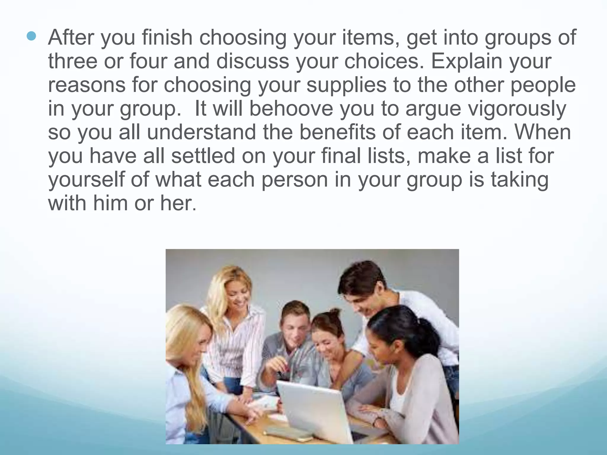  After you finish choosing your items, get into groups of
three or four and discuss your choices. Explain your
reasons for choosing your supplies to the other people
in your group. It will behoove you to argue vigorously
so you all understand the benefits of each item. When
you have all settled on your final lists, make a list for
yourself of what each person in your group is taking
with him or her.
 