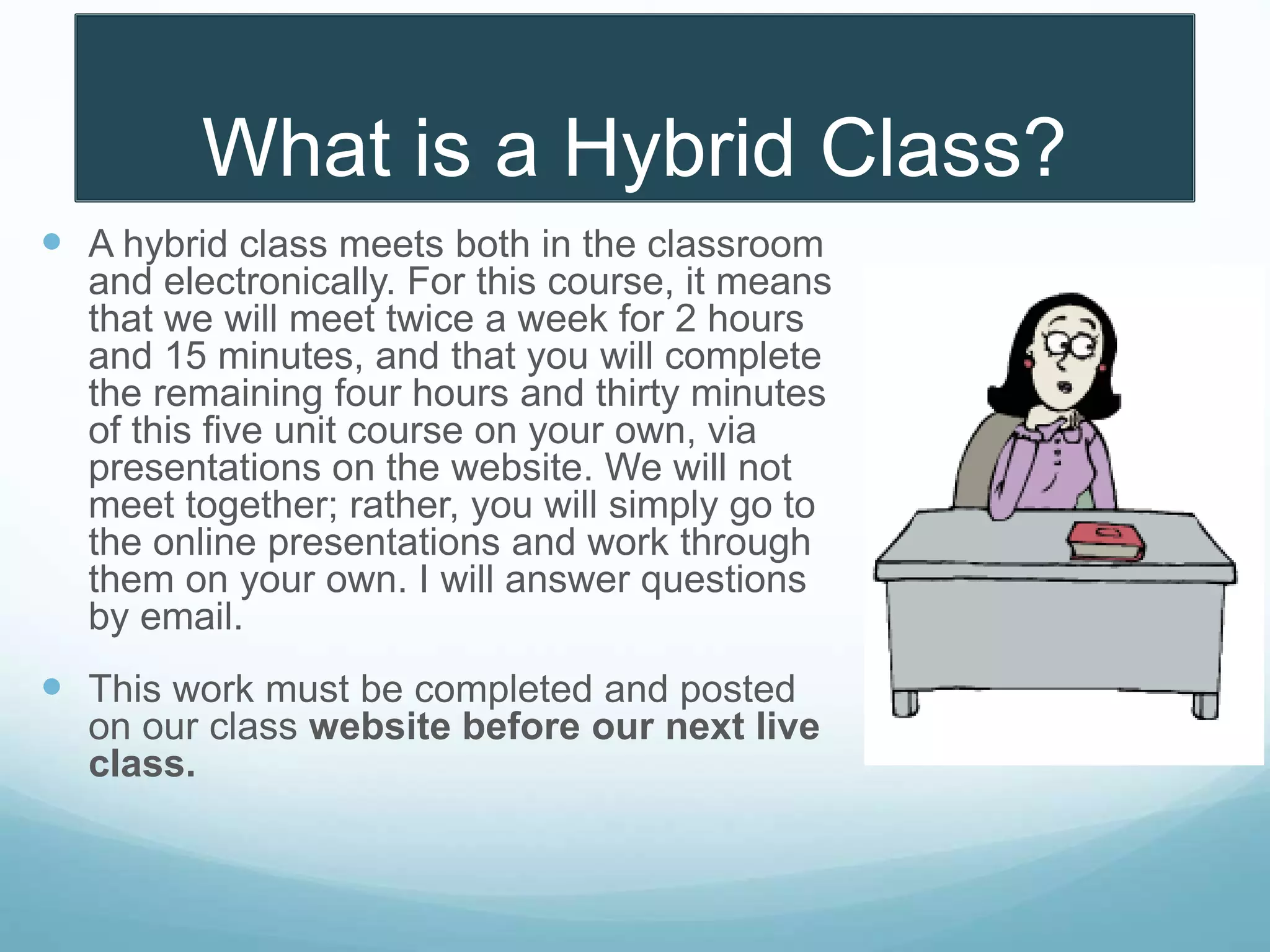 What is a Hybrid Class?
 A hybrid class meets both in the classroom
and electronically. For this course, it means
that we will meet twice a week for 2 hours
and 15 minutes, and that you will complete
the remaining four hours and thirty minutes
of this five unit course on your own, via
presentations on the website. We will not
meet together; rather, you will simply go to
the online presentations and work through
them on your own. I will answer questions
by email.
 This work must be completed and posted
on our class website before our next live
class.
 