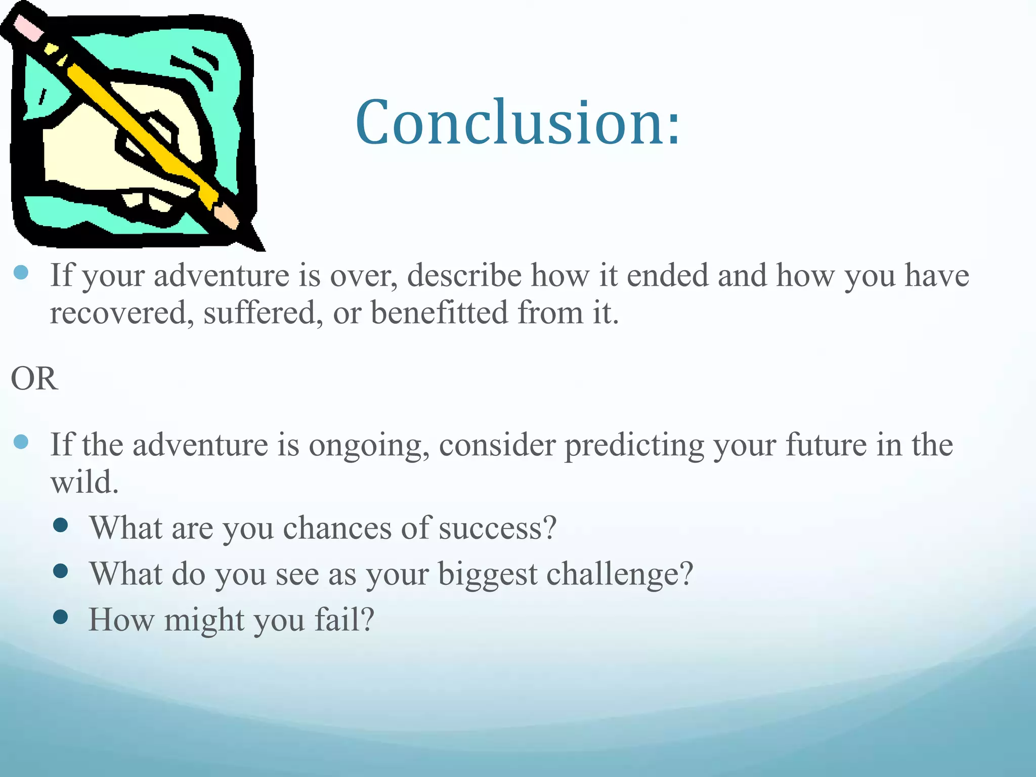 Conclusion:
 If your adventure is over, describe how it ended and how you have
recovered, suffered, or benefitted from it.
OR
 If the adventure is ongoing, consider predicting your future in the
wild.
 What are you chances of success?
 What do you see as your biggest challenge?
 How might you fail?
 