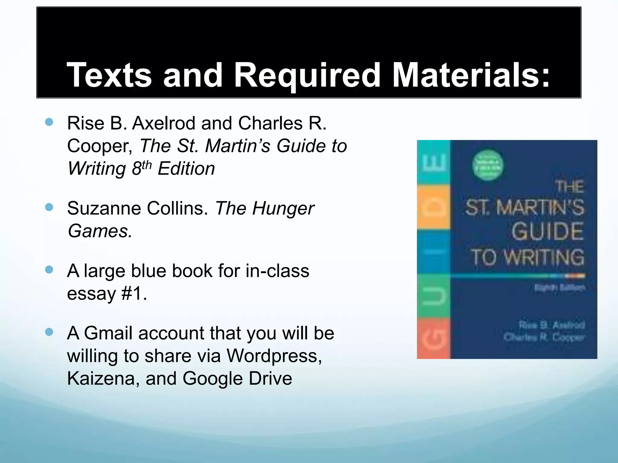 Texts and Required Materials:
 Rise B. Axelrod and Charles R.
Cooper, The St. Martin’s Guide to
Writing 8th Edition
 Suzanne Collins. The Hunger
Games.
 A large blue book for in-class
essay #1.
 A Gmail account that you will be
willing to share via Wordpress,
Kaizena, and Google Drive
 