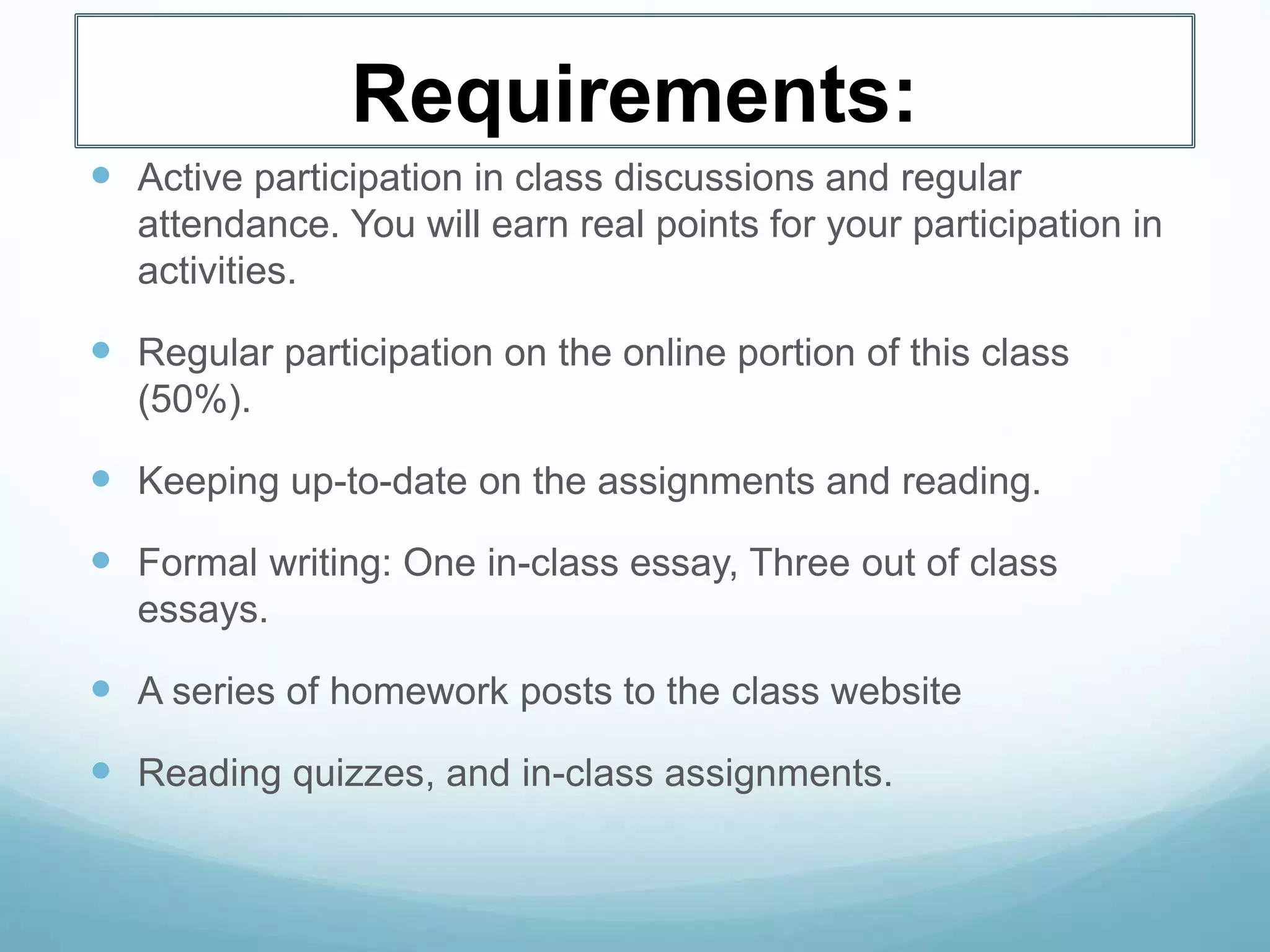 Requirements:
 Active participation in class discussions and regular
attendance. You will earn real points for your participation in
activities.
 Regular participation on the online portion of this class
(50%).
 Keeping up-to-date on the assignments and reading.
 Formal writing: One in-class essay, Three out of class
essays.
 A series of homework posts to the class website
 Reading quizzes, and in-class assignments.
 