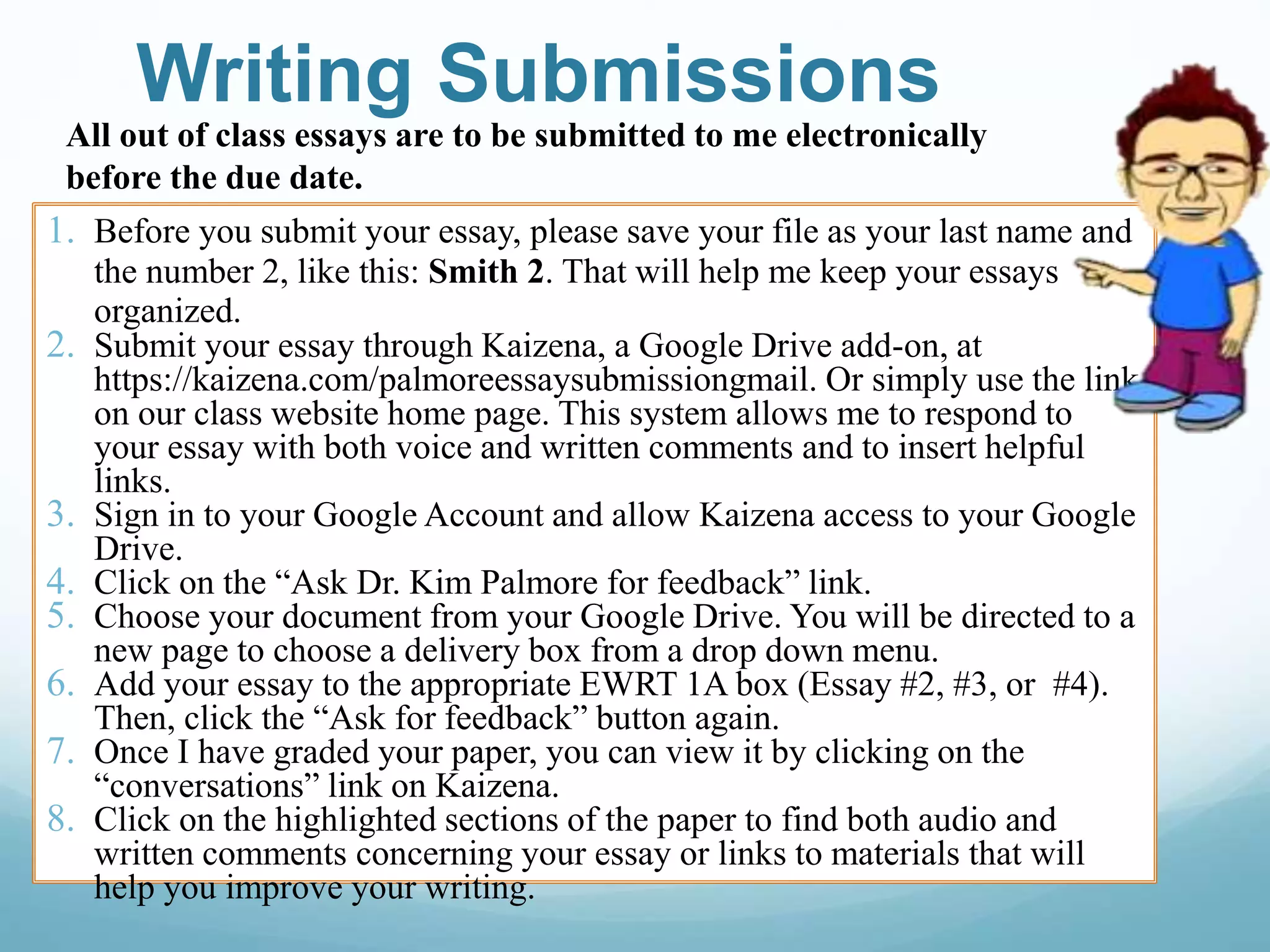 Writing Submissions
1. Before you submit your essay, please save your file as your last name and
the number 2, like this: Smith 2. That will help me keep your essays
organized.
2. Submit your essay through Kaizena, a Google Drive add-on, at
https://kaizena.com/palmoreessaysubmissiongmail. Or simply use the link
on our class website home page. This system allows me to respond to
your essay with both voice and written comments and to insert helpful
links.
3. Sign in to your Google Account and allow Kaizena access to your Google
Drive.
4. Click on the “Ask Dr. Kim Palmore for feedback” link.
5. Choose your document from your Google Drive. You will be directed to a
new page to choose a delivery box from a drop down menu.
6. Add your essay to the appropriate EWRT 1A box (Essay #2, #3, or #4).
Then, click the “Ask for feedback” button again.
7. Once I have graded your paper, you can view it by clicking on the
“conversations” link on Kaizena.
8. Click on the highlighted sections of the paper to find both audio and
written comments concerning your essay or links to materials that will
help you improve your writing.
All out of class essays are to be submitted to me electronically
before the due date.
 