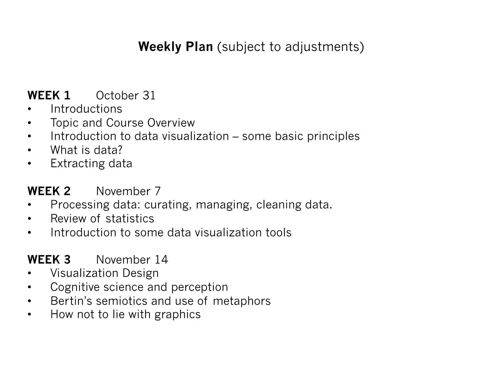 WEEK 1 October 31
• Introductions
• Topic and Course Overview
• Introduction to data visualization – some basic principles
• What is data?
• Extracting data
WEEK 2 November 7
• Processing data: curating, managing, cleaning data.
• Review of statistics
• Introduction to some data visualization tools
WEEK 3 November 14
• Visualization Design
• Cognitive science and perception
• Bertin’s semiotics and use of metaphors
• How not to lie with graphics
Weekly Plan (subject to adjustments)
 