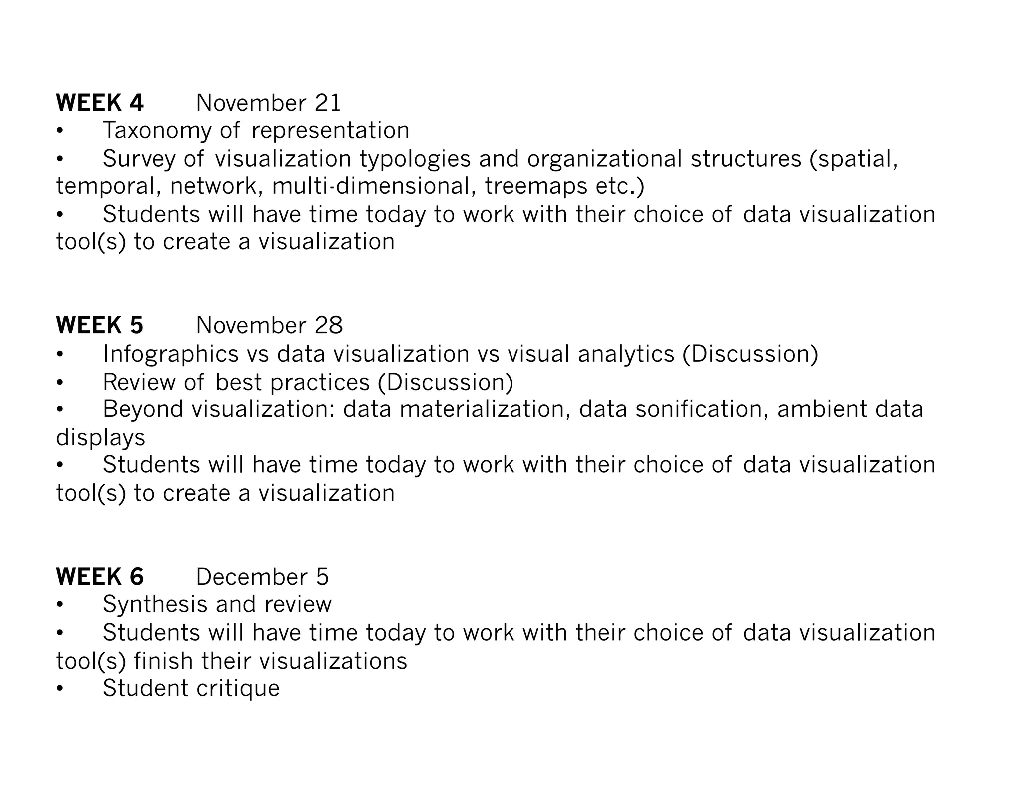 WEEK 4 November 21
• Taxonomy of representation
• Survey of visualization typologies and organizational structures (spatial,
temporal, network, multi-dimensional, treemaps etc.)
• Students will have time today to work with their choice of data visualization
tool(s) to create a visualization
WEEK 5 November 28
• Infographics vs data visualization vs visual analytics (Discussion)
• Review of best practices (Discussion)
• Beyond visualization: data materialization, data sonification, ambient data
displays
• Students will have time today to work with their choice of data visualization
tool(s) to create a visualization
WEEK 6 December 5
• Synthesis and review
• Students will have time today to work with their choice of data visualization
tool(s) finish their visualizations
• Student critique
 