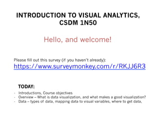 INTRODUCTION TO VISUAL ANALYTICS,
CSDM 1N50
Please fill out this survey (if you haven’t already):
https://www.surveymonkey.com/r/RKJJ6R3
Hello, and welcome!
-  Introductions, Course objectives
-  Overview – What is data visualization, and what makes a good visualization?
-  Data – types of data, mapping data to visual variables, where to get data,
TODAY:
 