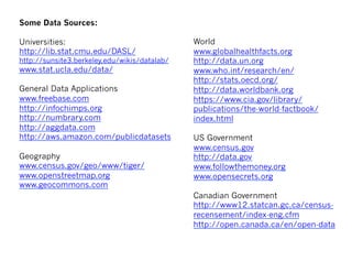 Some Data Sources:
 
Universities:
http://lib.stat.cmu.edu/DASL/
http://sunsite3.berkeley.edu/wikis/datalab/
www.stat.ucla.edu/data/
 
General Data Applications
www.freebase.com
http://infochimps.org
http://numbrary.com
http://aggdata.com
http://aws.amazon.com/publicdatasets
 
Geography
www.census.gov/geo/www/tiger/
www.openstreetmap.org
www.geocommons.com
 
World
www.globalhealthfacts.org
http://data.un.org
www.who.int/research/en/
http://stats.oecd.org/
http://data.worldbank.org
https://www.cia.gov/library/
publications/the-world-factbook/
index.html
 
US Government
www.census.gov
http://data.gov
www.followthemoney.org
www.opensecrets.org
 
Canadian Government
http://www12.statcan.gc.ca/census-
recensement/index-eng.cfm
http://open.canada.ca/en/open-data
 
 