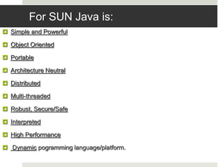 For SUN Java is:
 Simple and Powerful
 Object Oriented
 Portable
 Architecture Neutral
 Distributed
 Multi-threaded
 Robust, Secure/Safe
 Interpreted
 High Performance
 Dynamic pogramming language/platform.
 