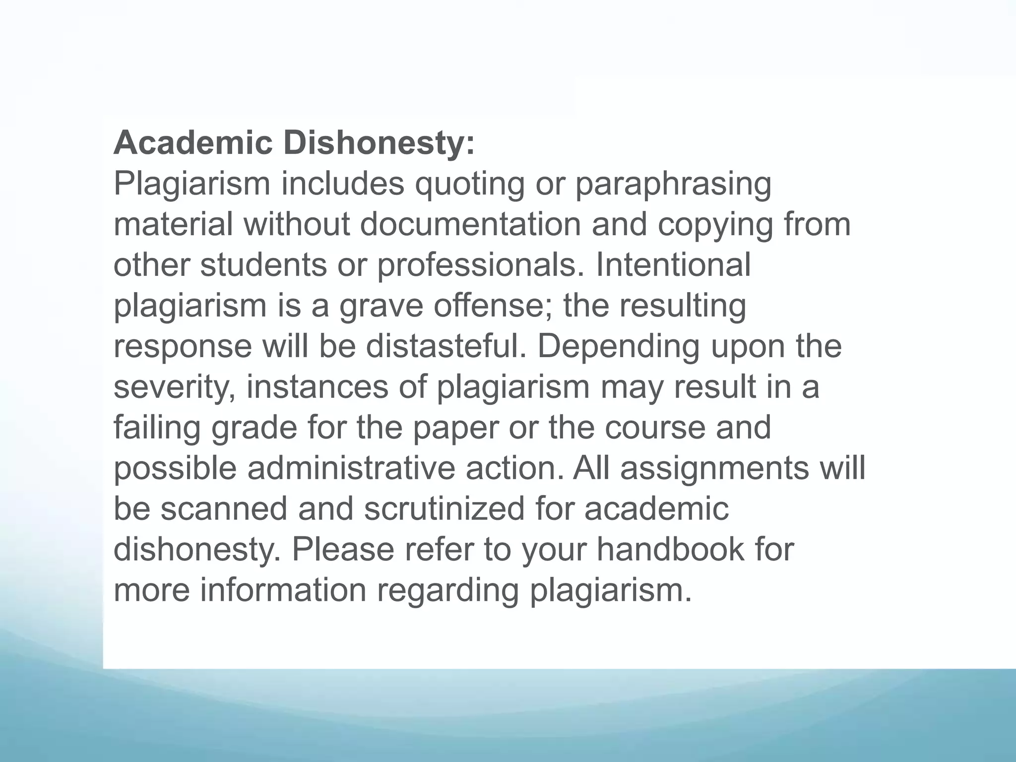Academic Dishonesty:
Plagiarism includes quoting or paraphrasing
material without documentation and copying from
other students or professionals. Intentional
plagiarism is a grave offense; the resulting
response will be distasteful. Depending upon the
severity, instances of plagiarism may result in a
failing grade for the paper or the course and
possible administrative action. All assignments will
be scanned and scrutinized for academic
dishonesty. Please refer to your handbook for
more information regarding plagiarism.
 