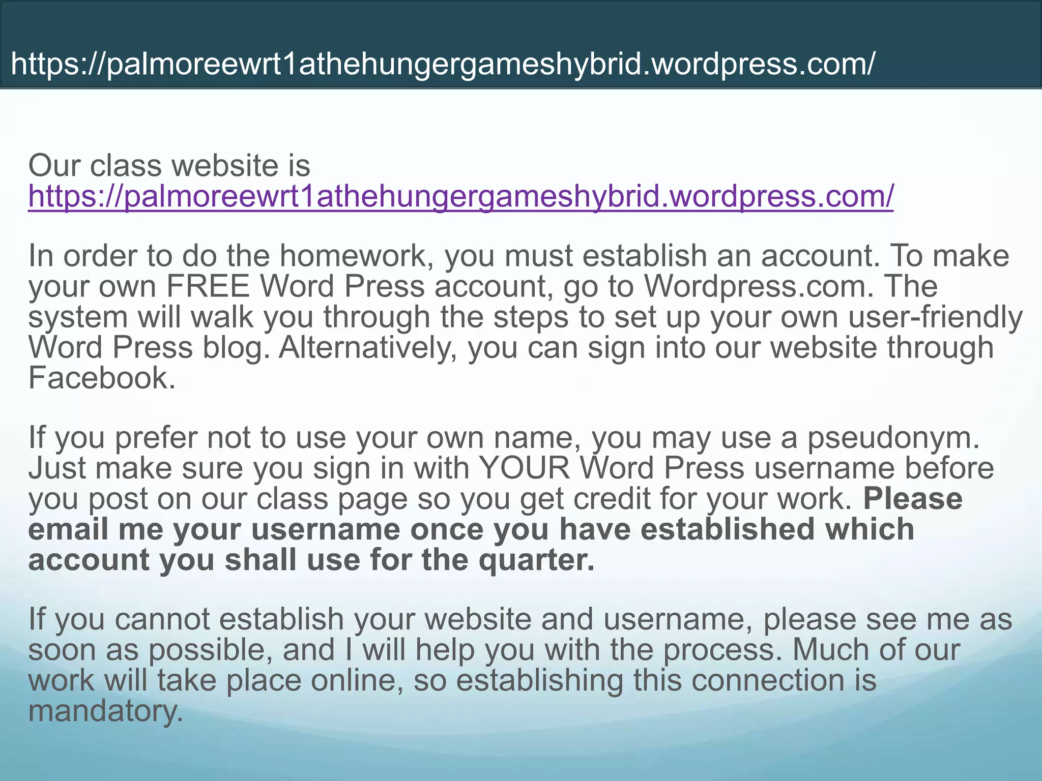 Our class website is
https://palmoreewrt1athehungergameshybrid.wordpress.com/
In order to do the homework, you must establish an account. To make
your own FREE Word Press account, go to Wordpress.com. The
system will walk you through the steps to set up your own user-friendly
Word Press blog. Alternatively, you can sign into our website through
Facebook.
If you prefer not to use your own name, you may use a pseudonym.
Just make sure you sign in with YOUR Word Press username before
you post on our class page so you get credit for your work. Please
email me your username once you have established which
account you shall use for the quarter.
If you cannot establish your website and username, please see me as
soon as possible, and I will help you with the process. Much of our
work will take place online, so establishing this connection is
mandatory.
https://palmoreewrt1athehungergameshybrid.wordpress.com/
 