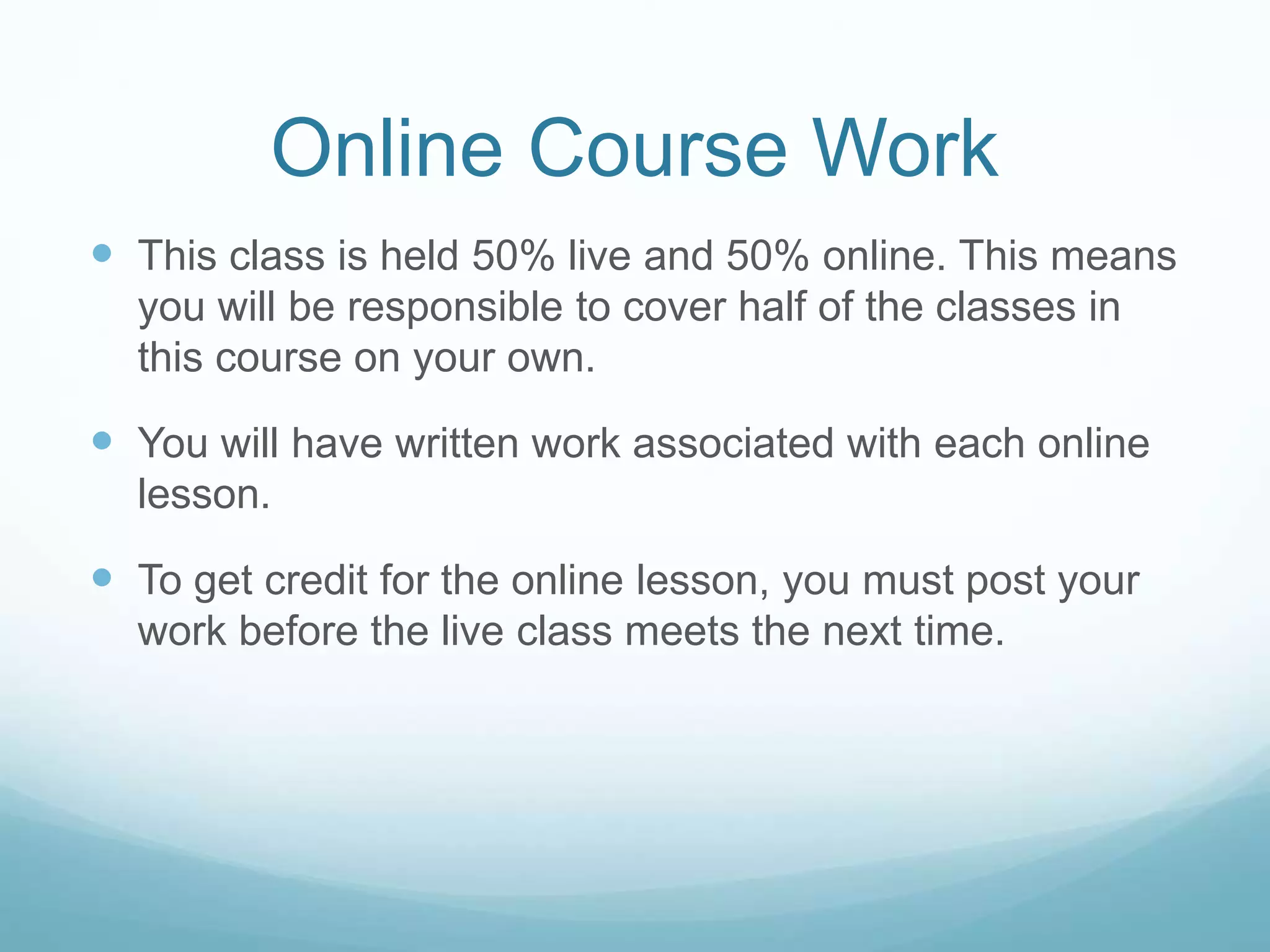 Online Course Work
 This class is held 50% live and 50% online. This means
you will be responsible to cover half of the classes in
this course on your own.
 You will have written work associated with each online
lesson.
 To get credit for the online lesson, you must post your
work before the live class meets the next time.
 